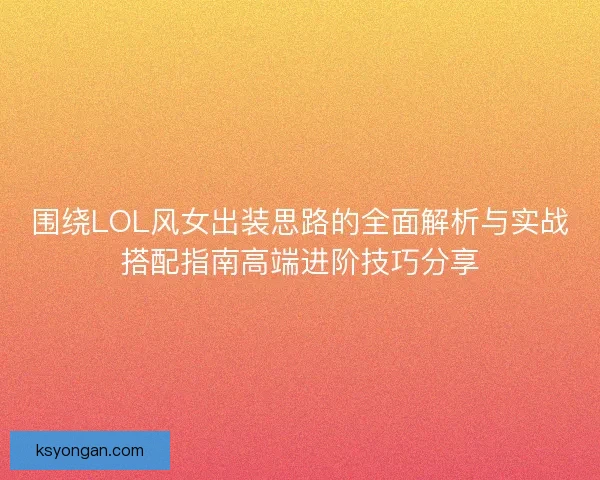 围绕LOL风女出装思路的全面解析与实战搭配指南高端进阶技巧分享