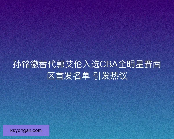 孙铭徽替代郭艾伦入选CBA全明星赛南区首发名单 引发热议