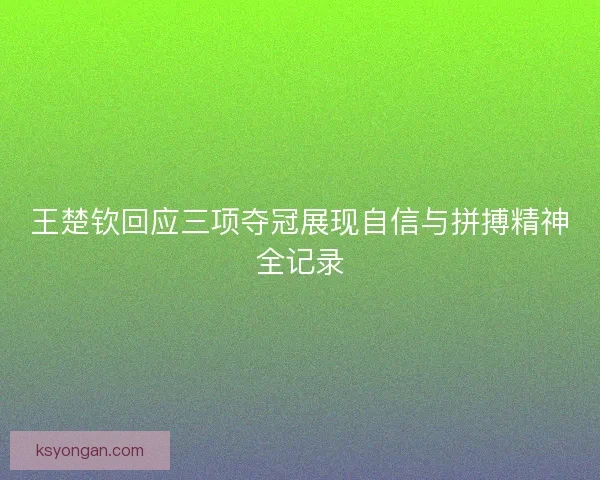 王楚钦回应三项夺冠展现自信与拼搏精神全记录