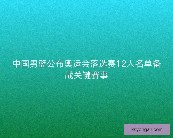 中国男篮公布奥运会落选赛12人名单备战关键赛事