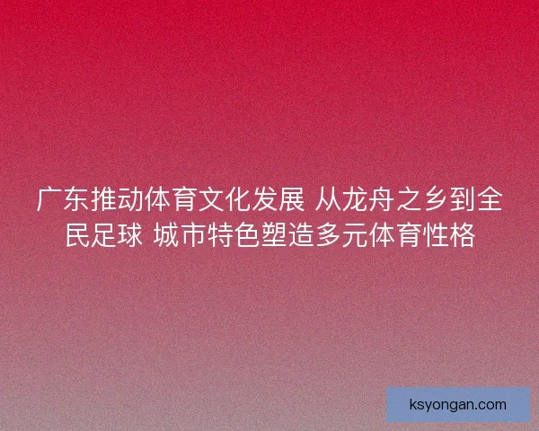 广东推动体育文化发展 从龙舟之乡到全民足球 城市特色塑造多元体育性格