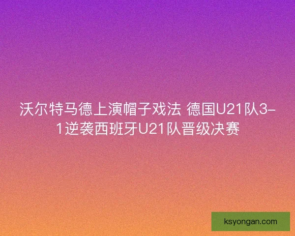 沃尔特马德上演帽子戏法 德国U21队3-1逆袭西班牙U21队晋级决赛
