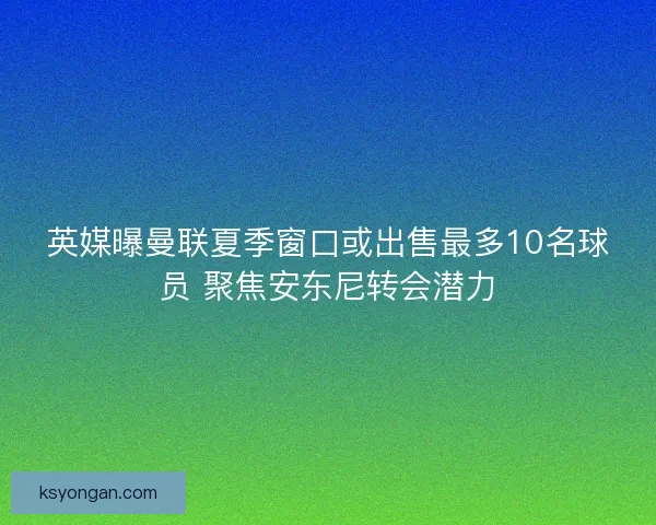 英媒曝曼联夏季窗口或出售最多10名球员 聚焦安东尼转会潜力 英媒曝曼联夏季窗口或出售最多10名球员 聚焦安东尼转会潜力