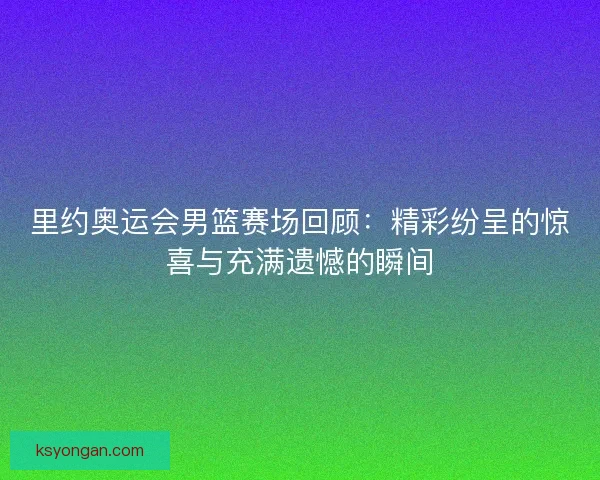 里约奥运会男篮赛场回顾:精彩纷呈的惊喜与充满遗憾的瞬间 里约奥运会男篮赛场回顾:精彩纷呈的惊喜与充满遗憾的瞬间