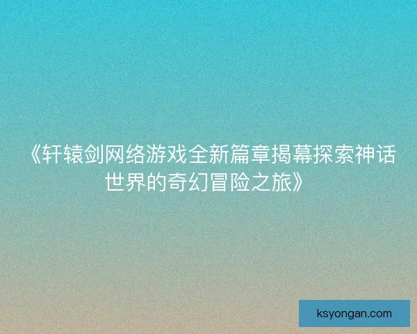 《轩辕剑网络游戏全新篇章揭幕探索神话世界的奇幻冒险之旅》 《轩辕剑网络游戏全新篇章揭幕探索神话世界的奇幻冒险之旅》