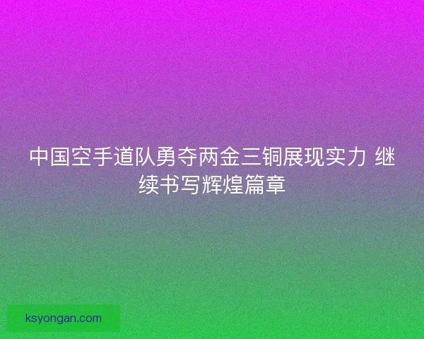 中国空手道队勇夺两金三铜展现实力 继续书写辉煌篇章 中国空手道队勇夺两金三铜展现实力 继续书写辉煌篇章