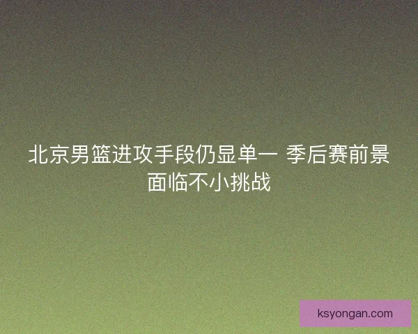 北京男篮进攻手段仍显单一 季后赛前景面临不小挑战 北京男篮进攻手段仍显单一 季后赛前景面临不小挑战