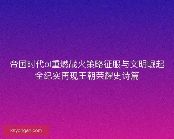 帝国时代ol重燃战火策略征服与文明崛起全纪实再现王朝荣耀史诗篇 帝国时代ol重燃战火策略征服与文明崛起全纪实再现王朝荣耀史诗篇