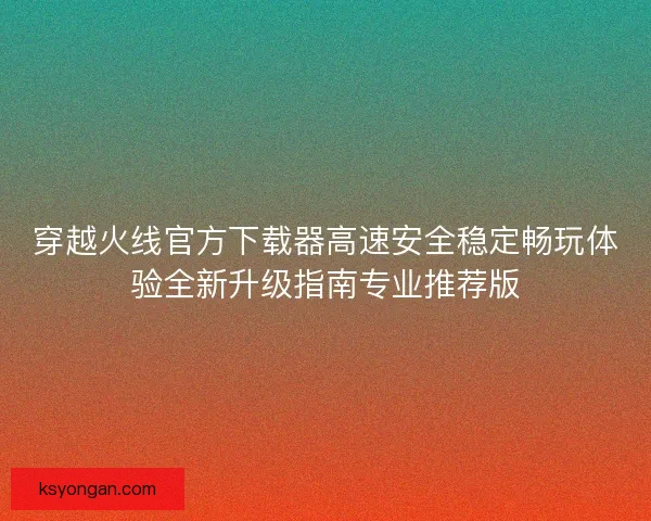 穿越火线官方下载器高速安全稳定畅玩体验全新升级指南专业推荐版 穿越火线官方下载器高速安全稳定畅玩体验全新升级指南专业推荐版