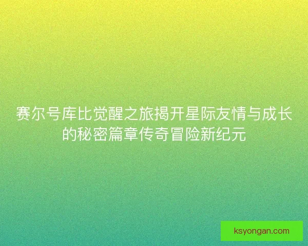 赛尔号库比觉醒之旅揭开星际友情与成长的秘密篇章传奇冒险新纪元 赛尔号库比觉醒之旅揭开星际友情与成长的秘密篇章传奇冒险新纪元