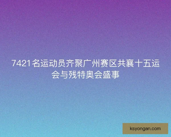 7421名运动员齐聚广州赛区共襄十五运会与残特奥会盛事 7421名运动员齐聚广州赛区共襄十五运会与残特奥会盛事