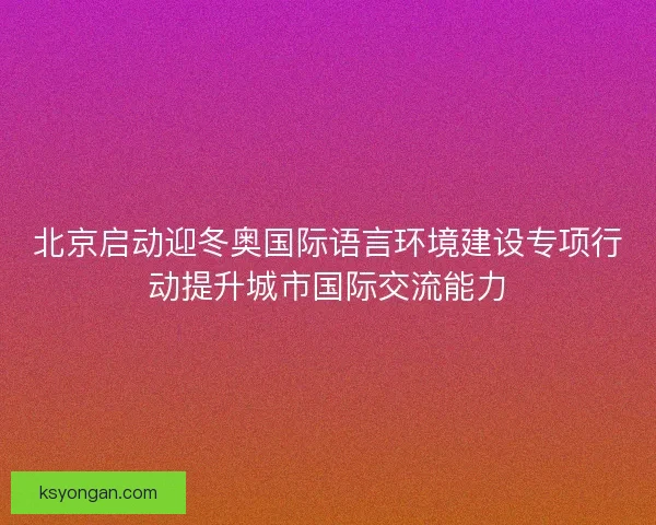 北京启动迎冬奥国际语言环境建设专项行动提升城市国际交流能力 北京启动迎冬奥国际语言环境建设专项行动提升城市国际交流能力