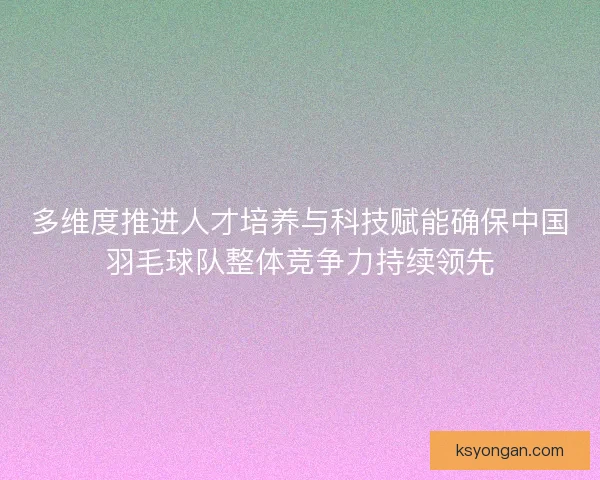 多维度推进人才培养与科技赋能确保中国羽毛球队整体竞争力持续领先 多维度推进人才培养与科技赋能确保中国羽毛球队整体竞争力持续领先