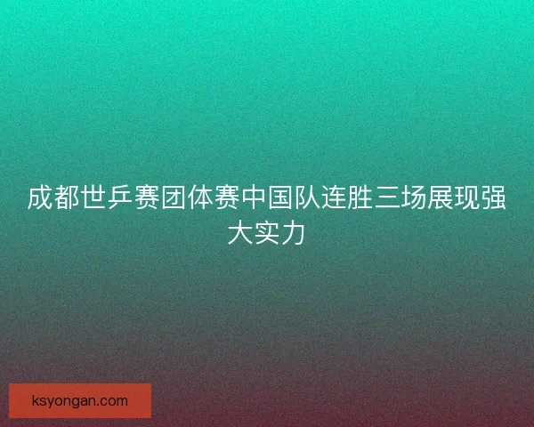 成都世乒赛团体赛中国队连胜三场展现强大实力 成都世乒赛团体赛中国队连胜三场展现强大实力