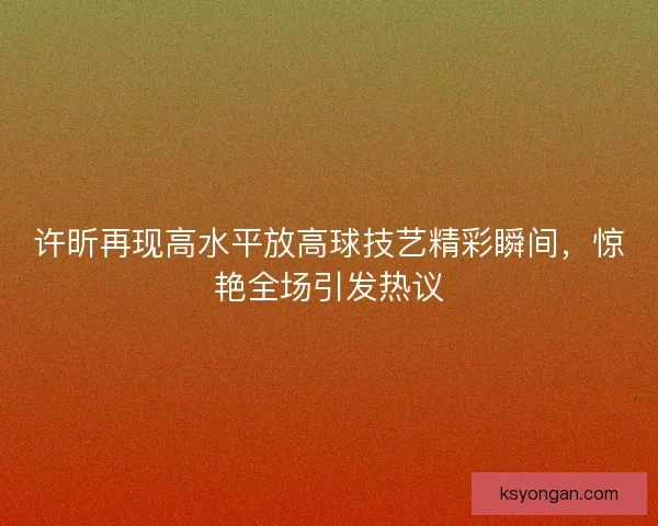 许昕再现高水平放高球技艺精彩瞬间,惊艳全场引发热议 许昕再现高水平放高球技艺精彩瞬间,惊艳全场引发热议