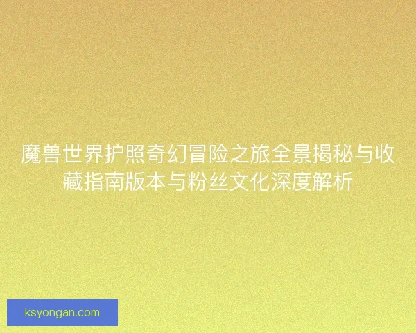 魔兽世界护照奇幻冒险之旅全景揭秘与收藏指南版本与粉丝文化深度解析 魔兽世界护照奇幻冒险之旅全景揭秘与收藏指南版本与粉丝文化深度解析