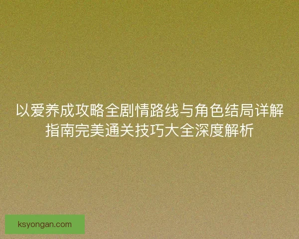 以爱养成攻略全剧情路线与角色结局详解指南完美通关技巧大全深度解析 以爱养成攻略全剧情路线与角色结局详解指南完美通关技巧大全深度解析