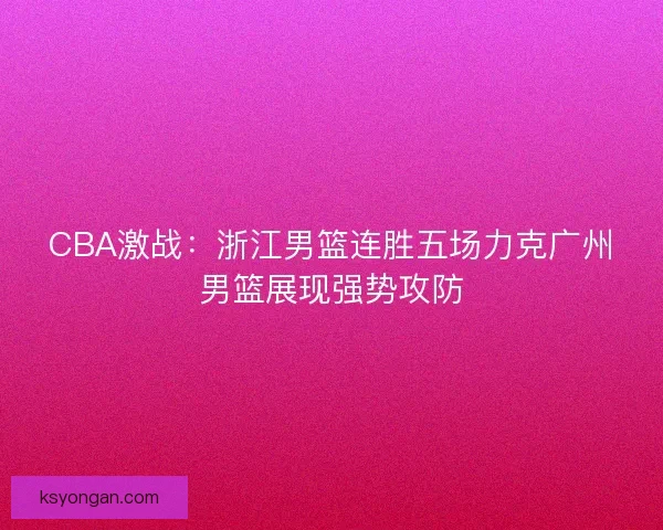 CBA激战:浙江男篮连胜五场力克广州男篮展现强势攻防 CBA激战:浙江男篮连胜五场力克广州男篮展现强势攻防