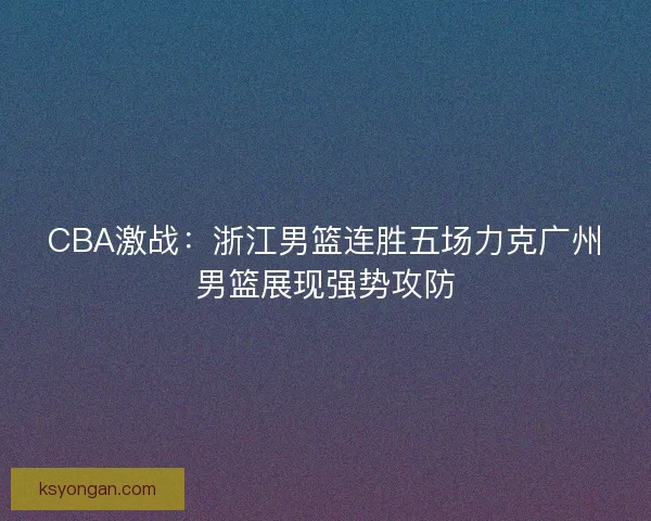 CBA激战:浙江男篮连胜五场力克广州男篮展现强势攻防 CBA激战:浙江男篮连胜五场力克广州男篮展现强势攻防