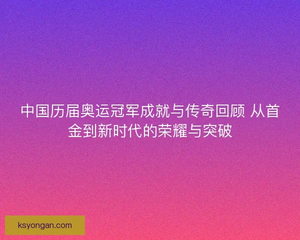 中国历届奥运冠军成就与传奇回顾 从首金到新时代的荣耀与突破 中国历届奥运冠军成就与传奇回顾 从首金到新时代的荣耀与突破