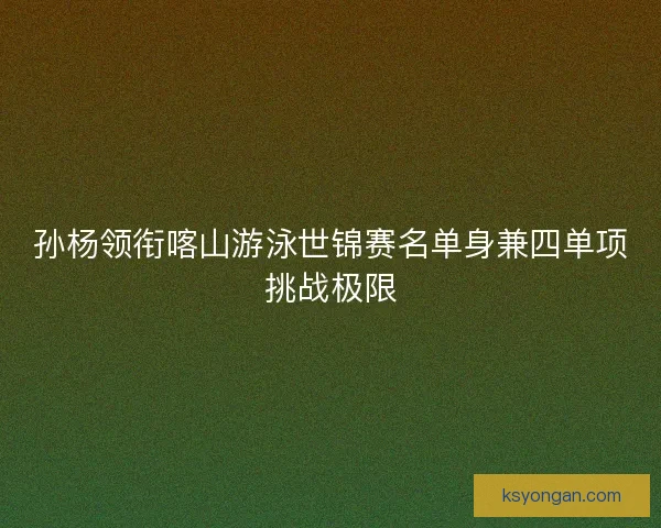 孙杨领衔喀山游泳世锦赛名单身兼四单项挑战极限 孙杨领衔喀山游泳世锦赛名单身兼四单项挑战极限