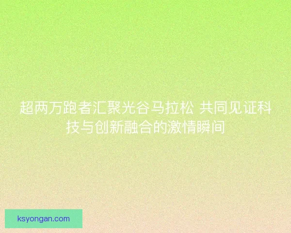 超两万跑者汇聚光谷马拉松 共同见证科技与创新融合的激情瞬间 超两万跑者汇聚光谷马拉松 共同见证科技与创新融合的激情瞬间