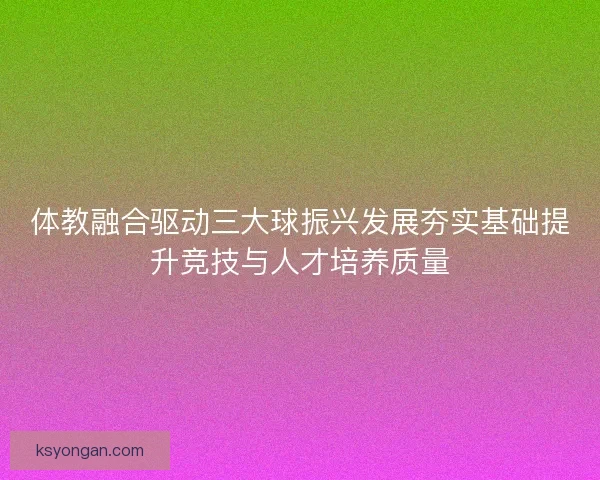 体教融合驱动三大球振兴发展夯实基础提升竞技与人才培养质量 体教融合驱动三大球振兴发展夯实基础提升竞技与人才培养质量
