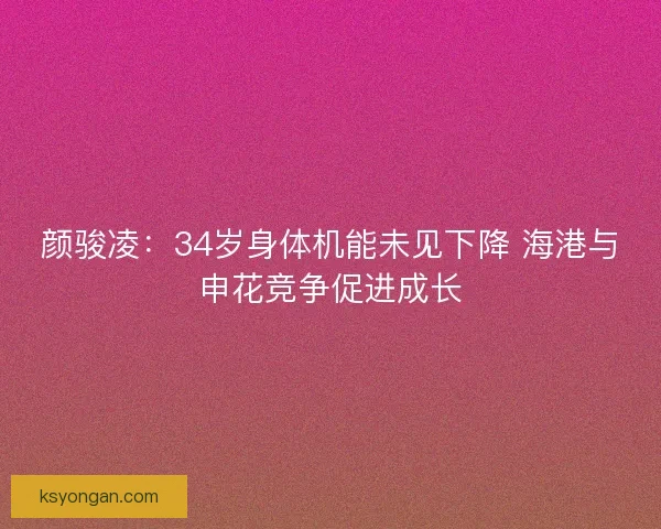 颜骏凌:34岁身体机能未见下降 海港与申花竞争促进成长 颜骏凌:34岁身体机能未见下降 海港与申花竞争促进成长