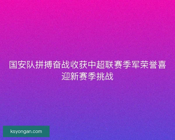 国安队拼搏奋战收获中超联赛季军荣誉喜迎新赛季挑战