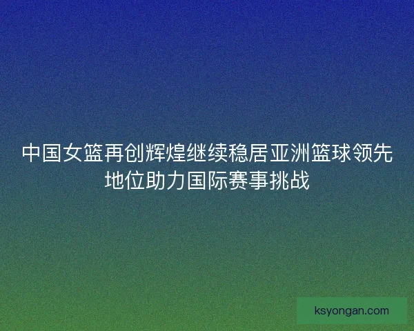 中国女篮再创辉煌继续稳居亚洲篮球领先地位助力国际赛事挑战 中国女篮再创辉煌继续稳居亚洲篮球领先地位助力国际赛事挑战