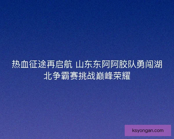 热血征途再启航 山东东阿阿胶队勇闯湖北争霸赛挑战巅峰荣耀 热血征途再启航 山东东阿阿胶队勇闯湖北争霸赛挑战巅峰荣耀